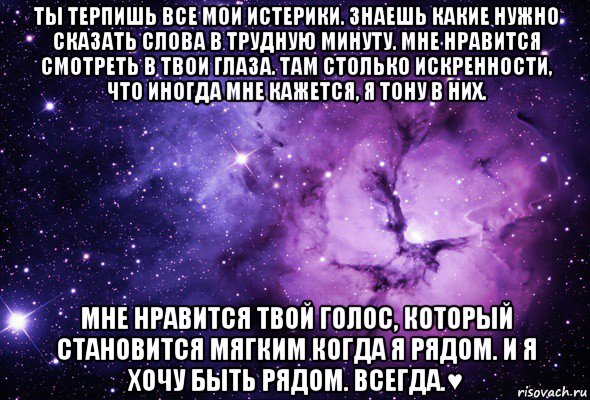 ты терпишь все мои истерики. знаешь какие нужно сказать слова в трудную минуту. мне нравится смотреть в твои глаза. там столько искренности, что иногда мне кажется, я тону в них. мне нравится твой голос, который становится мягким когда я рядом. и я хочу быть рядом. всегда.♥