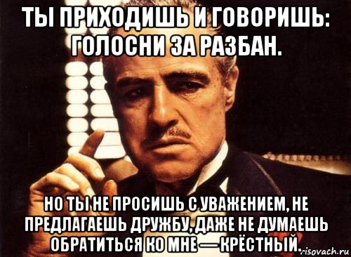 ты приходишь и говоришь: голосни за разбан. но ты не просишь с уважением, не предлагаешь дружбу, даже не думаешь обратиться ко мне — крёстный., Мем крестный отец