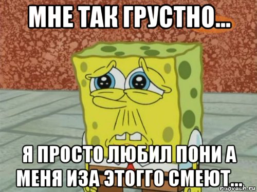 мне так грустно... я просто любил пони а меня иза этогго смеют..., Мем Грустный Губка Боб