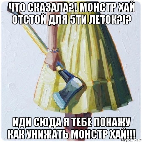 что сказала?! монстр хай отстой для 5ти леток?!? иди сюда я тебе покажу как унижать монстр хай!!!