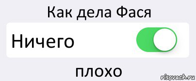 Как дела нормал ну. Как дела ничего. Как дела плохо. Как дела держусь. Фася.