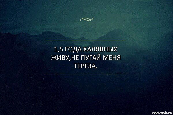 1,5 года халявных живу,не пугай меня тереза.