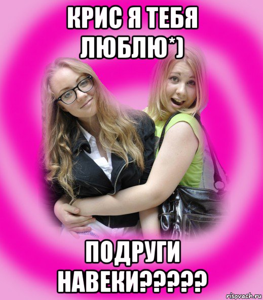 крис я тебя люблю*) подруги навеки?????