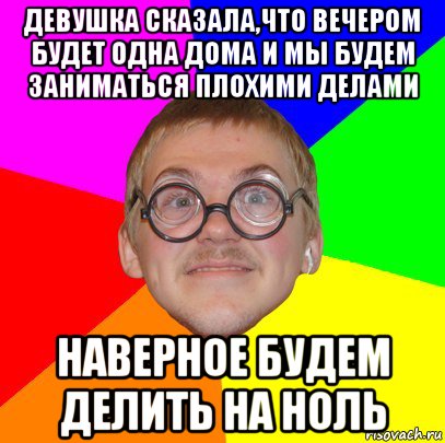 девушка сказала,что вечером будет одна дома и мы будем заниматься плохими делами наверное будем делить на ноль, Мем Типичный ботан