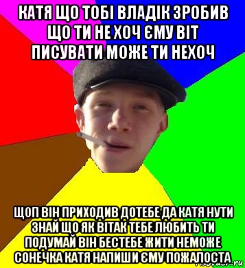 катя що тобі владік зробив що ти не хоч єму віт писувати може ти нехоч щоп він приходив дотебе да катя нути знай що як вітак тебе любить ти подумай він бестебе жити неможе сонечка катя напиши єму пожалоста