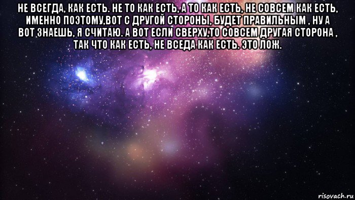 не всегда, как есть. не то как есть, а то как есть, не совсем как есть, именно поэтому,вот с другой стороны, будет правильным , ну а вот знаешь, я считаю. а вот если сверху,то совсем другая сторона , так что как есть, не вседа как есть. это лож. , Мем  быть Лерой