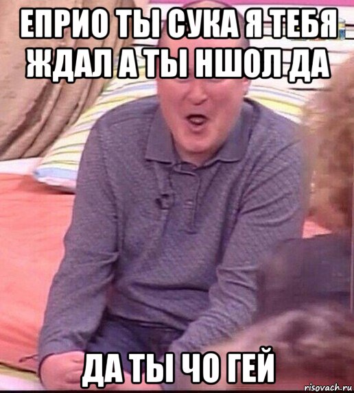 еприо ты сука я тебя ждал а ты ншол да да ты чо гей, Мем  Должанский