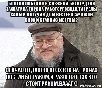 болтон победил в снежной битве?дени захватила города работорговцев,тиррелы самый могучий дом вестероса?джон сноу и станнис мертвы? сейчас дедушко всэх кто на тронах поставыт раком,и разогнэт тэх кто стоит раком.вааагх!