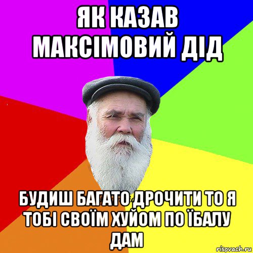 як казав максімовий дід будиш багато дрочити то я тобі своїм хуйом по їбалу дам