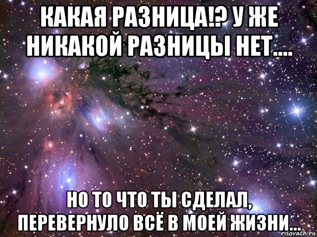 какая разница!? у же никакой разницы нет.... но то что ты сделал, перевернуло всё в моей жизни..., Мем Космос