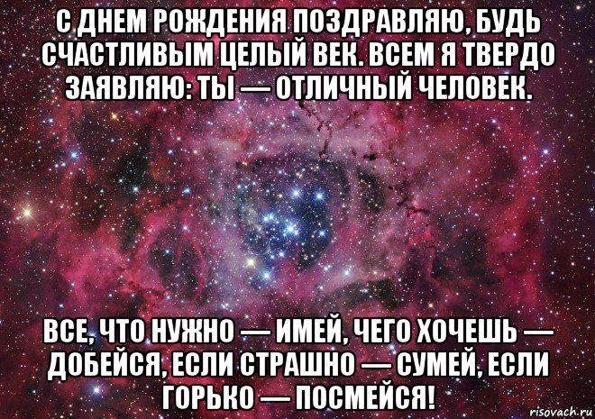 с днем рождения поздравляю, будь счастливым целый век. всем я твердо заявляю: ты — отличный человек. все, что нужно — имей, чего хочешь — добейся, если страшно — сумей, если горько — посмейся!