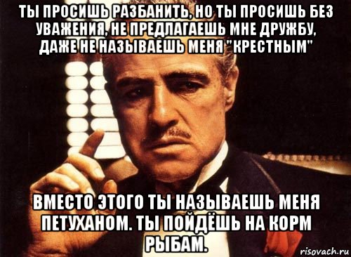 ты просишь разбанить, но ты просишь без уважения, не предлагаешь мне дружбу, даже не называешь меня "крестным" вместо этого ты называешь меня петуханом. ты пойдёшь на корм рыбам., Мем крестный отец