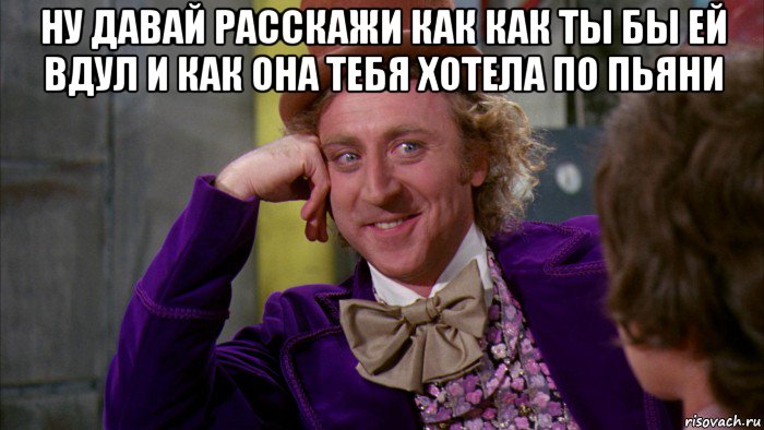 ну давай расскажи как как ты бы ей вдул и как она тебя хотела по пьяни , Мем Ну давай расскажи (Вилли Вонка)