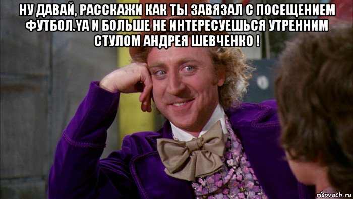 ну давай, расскажи как ты завязал с посещением футбол.ya и больше не интересуешься утренним стулом андрея шевченко ! , Мем Ну давай расскажи (Вилли Вонка)