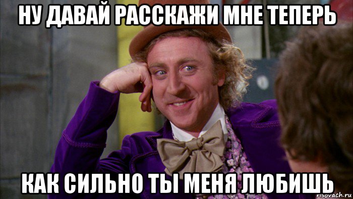 ну давай расскажи мне теперь как сильно ты меня любишь, Мем Ну давай расскажи (Вилли Вонка)