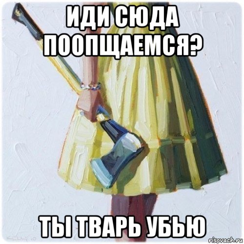 иди сюда поопщаемся? ты тварь убью