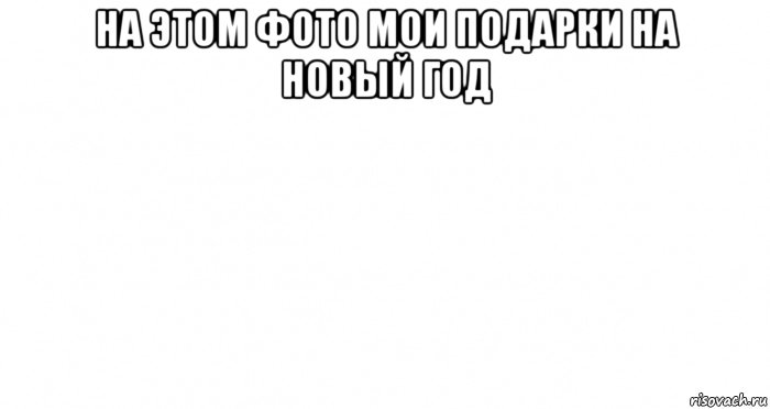 на этом фото мои подарки на новый год , Мем Пустой лист