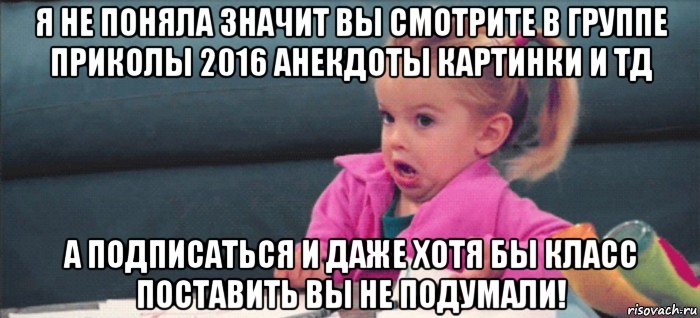 я не поняла значит вы смотрите в группе приколы 2016 анекдоты картинки и тд а подписаться и даже хотя бы класс поставить вы не подумали!, Мем  Ты говоришь (девочка возмущается)