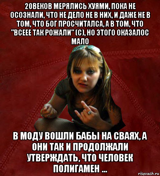 20веков мерялись хуями, пока не осознали, что не дело не в них, и даже не в том, что бог просчиталса, а в том, что "всеее так рожали" (с), но этого оказалос мало в моду вошли бабы на сваях, а они так и продолжали утверждать, что человек полигамен ..., Мем Тьола Маша