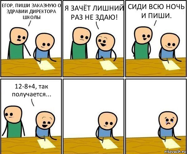 ЕГОР, ПИШИ ЗАКАЗНУЮ О ЗДРАВИИ ДИРЕКТОРА ШКОЛЫ Я ЗАЧЁТ ЛИШНИЙ РАЗ НЕ ЗДАЮ! СИДИ ВСЮ НОЧЬ И ПИШИ. 12-8+4, так получается...