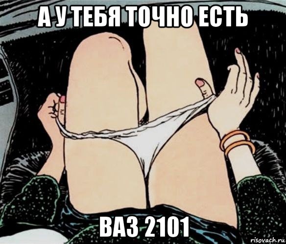 а у тебя точно есть ваз 2101, Мем А ты точно