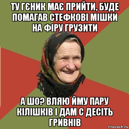 ту гєник має прийти, буде помагав стефкові мішки на фіру грузити а шо? вляю йму пару кілішків і дам с десіть гривнів, Мем  Бабушка