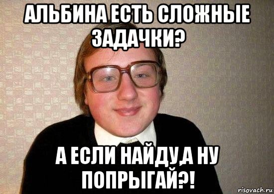 альбина есть сложные задачки? а если найду,а ну попрыгай?!, Мем Ботан