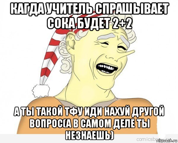 кагда учитель спрашывает сока будет 2+2 а ты такой тфу иди нахуй другой вопрос(а в самом деле ты незнаешь)