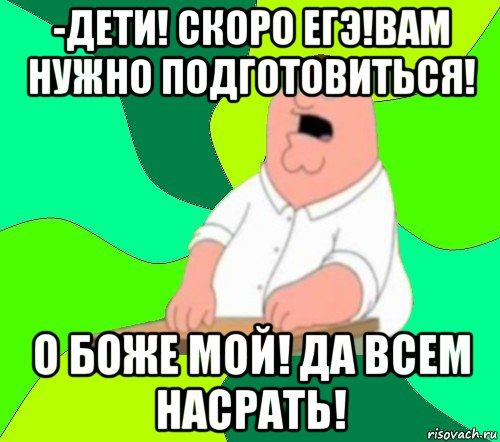 -дети! скоро егэ!вам нужно подготовиться! о боже мой! да всем насрать!, Мем  Да всем насрать (Гриффин)