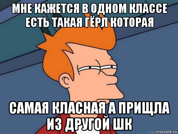 мне кажется в одном классе есть такая гёрл которая самая класная а прищла из другой шк, Мем  Фрай (мне кажется или)