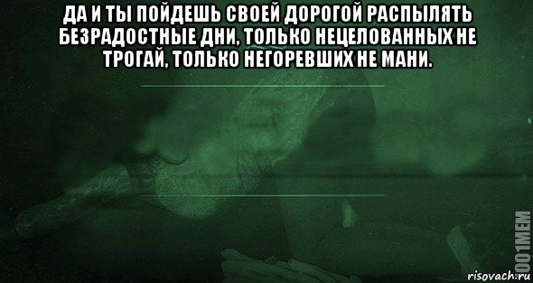 Пойду своей дорогой. Да и ты пойдешь своей дорогой распылять безрадостные дни. Только нецелованных не. Только нецелованных не трогай только негоревших не мани. Только зацеловвнных не трогай.