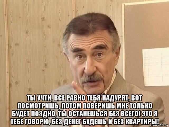  ты учти, все равно тебя надурят, вот посмотришь, потом поверишь мне только будет поздно, ты останешься без всего! это я тебе говорю, без денег будешь и без квартиры!, Мем Каневский (Но это уже совсем другая история)