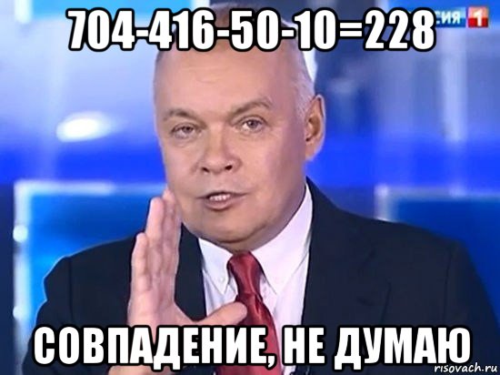 704-416-50-10=228 совпадение, не думаю, Мем Киселёв 2014