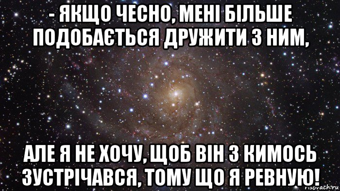 - якщо чесно, мені більше подобається дружити з ним, але я не хочу, щоб вiн з кимось зустрiчався, тому що я ревную!, Мем  Космос (офигенно)