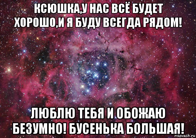 ксюшка,у нас всё будет хорошо,и я буду всегда рядом! люблю тебя и обожаю безумно! бусенька большая!