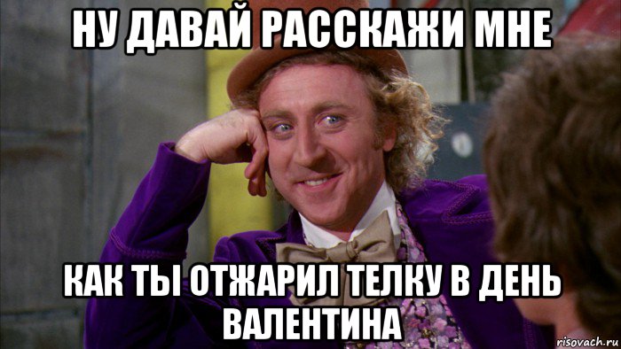 ну давай расскажи мне как ты отжарил телку в день валентина, Мем Ну давай расскажи (Вилли Вонка)