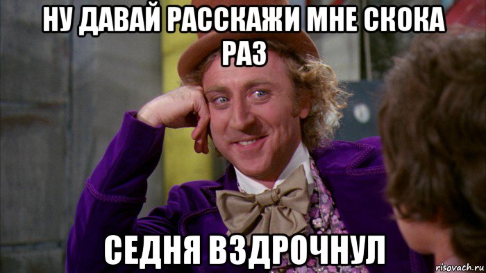 ну давай расскажи мне скока раз седня вздрочнул, Мем Ну давай расскажи (Вилли Вонка)