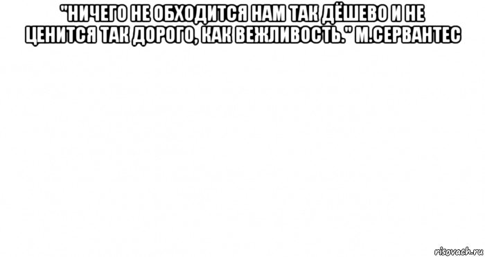 "ничего не обходится нам так дёшево и не ценится так дорого, как вежливость." м.сервантес 