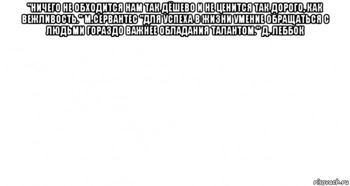 "ничего не обходится нам так дёшево и не ценится так дорого, как вежливость." м.сервантес "для успеха в жизни умение обращаться с людьми гораздо важнее обладания талантом." д. леббок , Мем Пустой лист