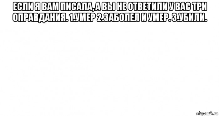 если я вам писала, а вы не ответили у вас три оправдания. 1.умер 2.заболел и умер. 3.убили. 