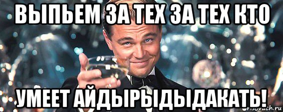 выпьем за тех за тех кто умеет айдырыдыдакать!