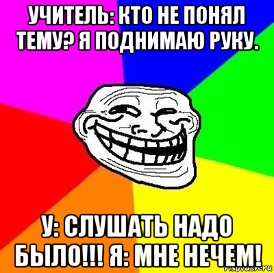 учитель: кто не понял тему? я поднимаю руку. у: слушать надо было!!! я: мне нечем!