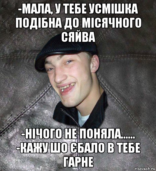 -мала, у тебе усмішка подібна до місячного сяйва -нічого не поняла...... -кажу шо єбало в тебе гарне, Мем Тут Апасна