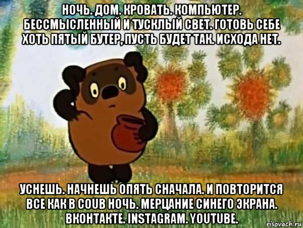 ночь. дом. кровать. компьютер. бессмысленный и тусклый свет. готовь себе хоть пятый бутер, пусть будет так. исхода нет. уснешь. начнешь опять сначала. и повторится все как в coub ночь. мерцание синего экрана. вконтакте. instagram. youtube., Мем Винни пух чешет затылок