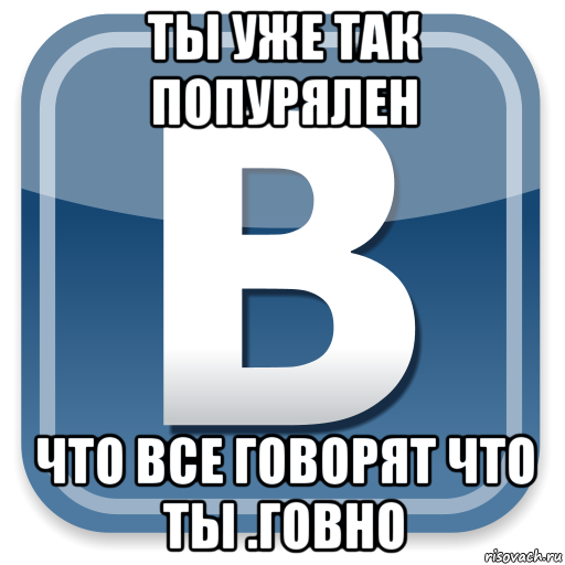 ты уже так попурялен что все говорят что ты .говно