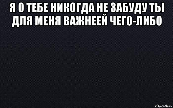 я о тебе никогда не забуду ты для меня важнеей чего-либо , Мем черный фон