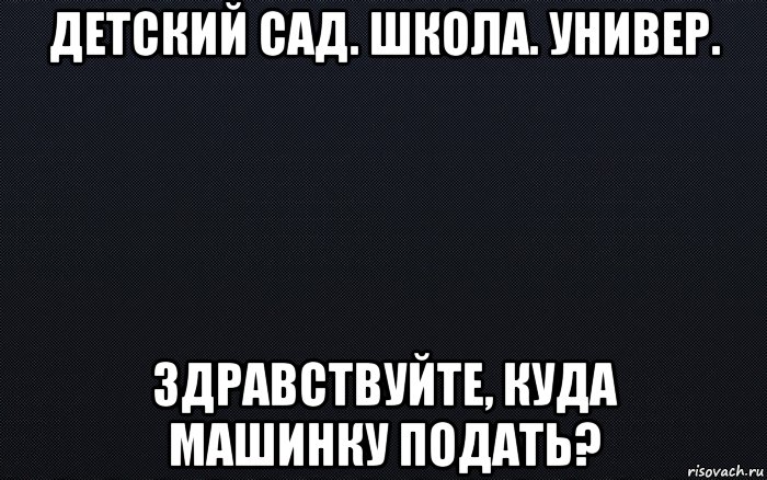 детский сад. школа. универ. здравствуйте, куда машинку подать?, Мем черный фон