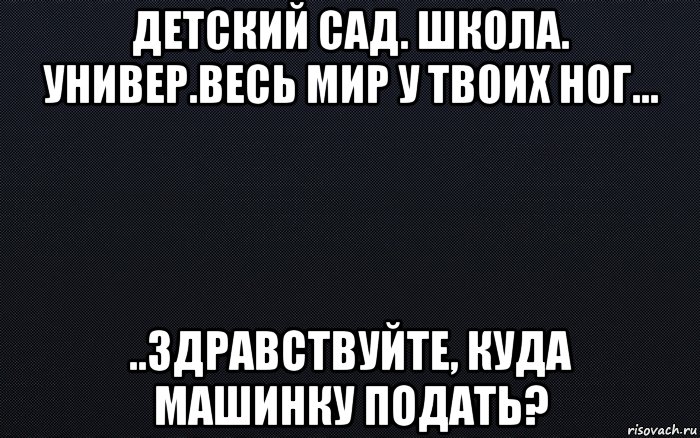 детский сад. школа. универ.весь мир у твоих ног... ..здравствуйте, куда машинку подать?, Мем черный фон