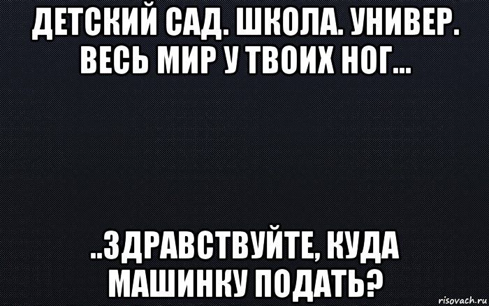 детский сад. школа. универ. весь мир у твоих ног... ..здравствуйте, куда машинку подать?