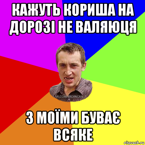 кажуть кориша на дорозі не валяюця з моїми буває всяке